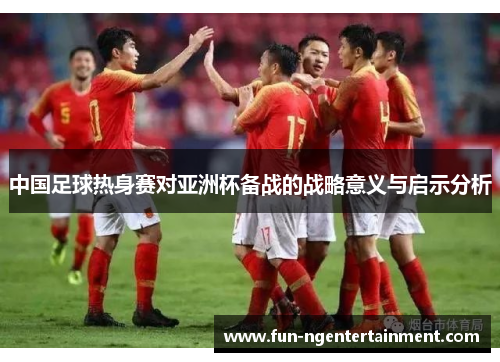 中国足球热身赛对亚洲杯备战的战略意义与启示分析