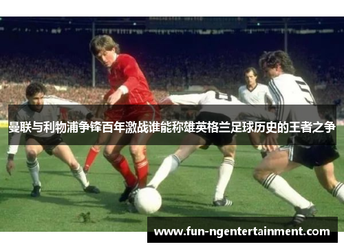 曼联与利物浦争锋百年激战谁能称雄英格兰足球历史的王者之争