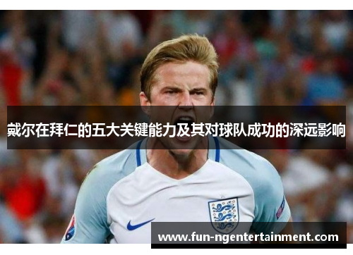 戴尔在拜仁的五大关键能力及其对球队成功的深远影响
