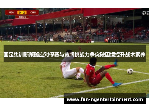 国足集训新策略应对停赛与黄牌挑战力争突破困境提升战术素养