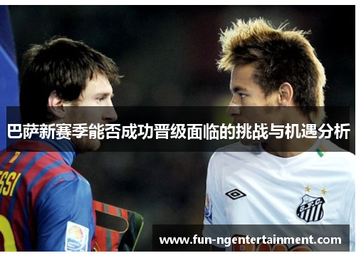 巴萨新赛季能否成功晋级面临的挑战与机遇分析