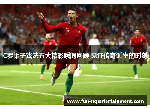 C罗帽子戏法五大精彩瞬间回顾 见证传奇诞生的时刻