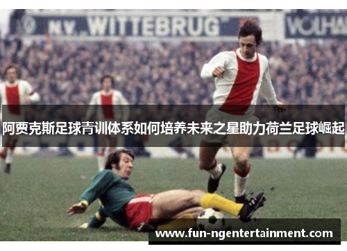 阿贾克斯足球青训体系如何培养未来之星助力荷兰足球崛起 阿贾克斯足球青训体系如何培养未来之星助力荷兰足球崛起