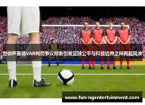 世俱杯赛场VAR判罚争议频发引发足球公平与科技边界之辩再起风波