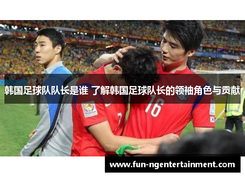 韩国足球队队长是谁 了解韩国足球队长的领袖角色与贡献