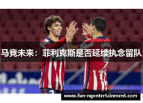 马竞未来：菲利克斯是否延续执念留队